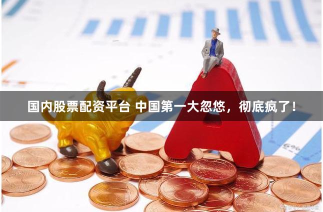 国内股票配资平台 中国第一大忽悠，彻底疯了！