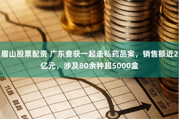 眉山股票配资 广东查获一起走私药品案，销售额近2亿元，涉及80余种超5000盒