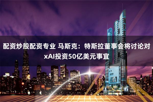 配资炒股配资专业 马斯克：特斯拉董事会将讨论对xAI投资50亿美元事宜