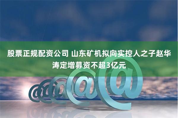 股票正规配资公司 山东矿机拟向实控人之子赵华涛定增募资不超3亿元