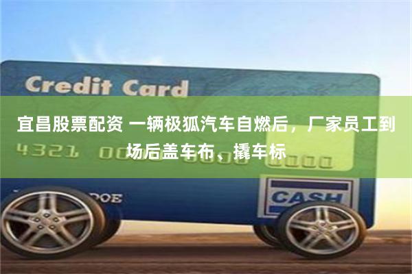宜昌股票配资 一辆极狐汽车自燃后，厂家员工到场后盖车布、撬车标