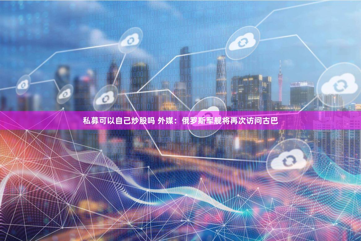 私募可以自己炒股吗 外媒：俄罗斯军舰将再次访问古巴