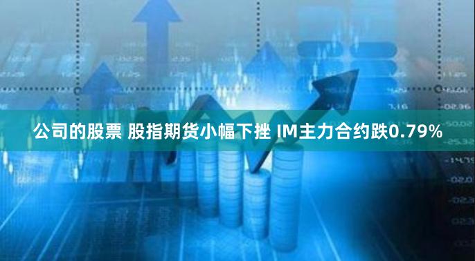 公司的股票 股指期货小幅下挫 IM主力合约跌0.79%