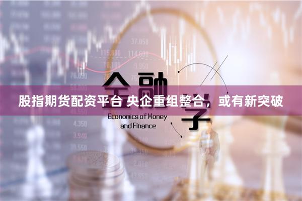 股指期货配资平台 央企重组整合，或有新突破