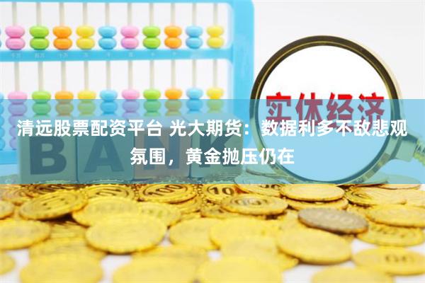 清远股票配资平台 光大期货：数据利多不敌悲观氛围，黄金抛压仍在