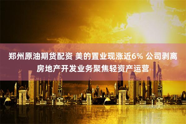 郑州原油期货配资 美的置业现涨近6% 公司剥离房地产开发业务聚焦轻资产运营