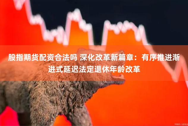 股指期货配资合法吗 深化改革新篇章：有序推进渐进式延迟法定退休年龄改革