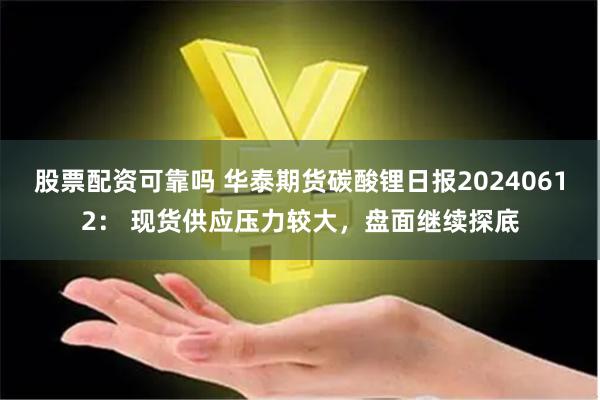 股票配资可靠吗 华泰期货碳酸锂日报20240612： 现货供应压力较大，盘面继续探底