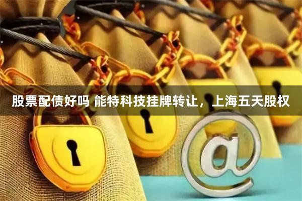 股票配债好吗 能特科技挂牌转让，上海五天股权