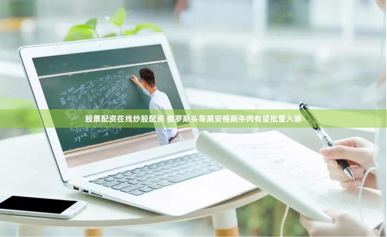 股票配资在线炒股配资 俄罗斯头等黑安格斯牛肉有望批量入渝