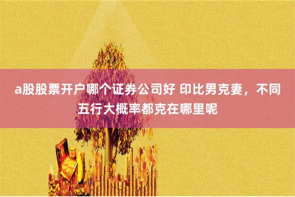 a股股票开户哪个证券公司好 印比男克妻，不同五行大概率都克在哪里呢