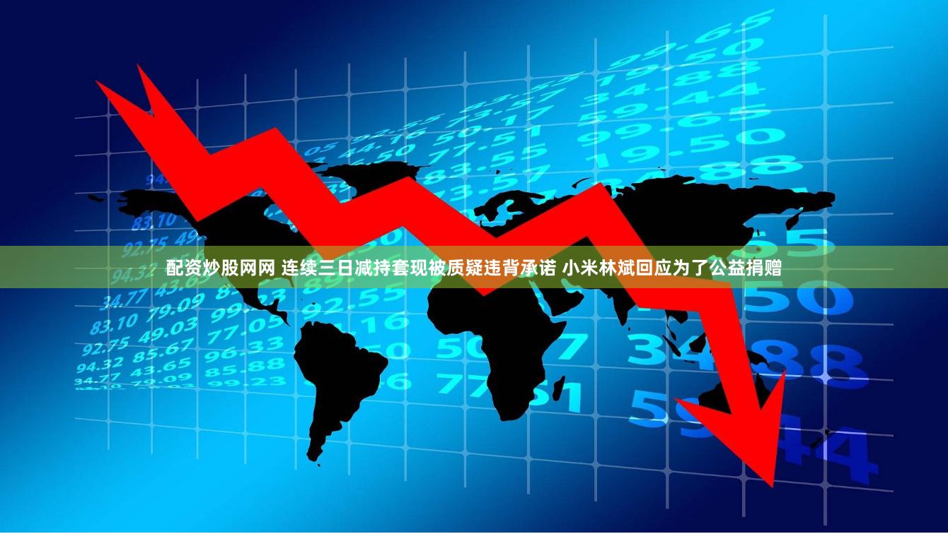 配资炒股网网 连续三日减持套现被质疑违背承诺 小米林斌回应为了公益捐赠