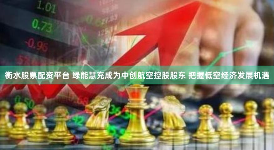 衡水股票配资平台 绿能慧充成为中创航空控股股东 把握低空经济发展机遇