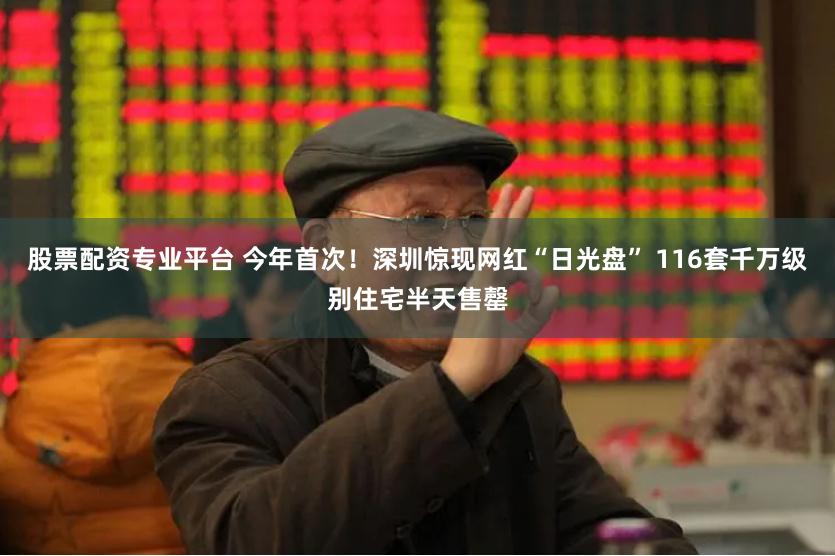股票配资专业平台 今年首次！深圳惊现网红“日光盘” 116套千万级别住宅半天售罄