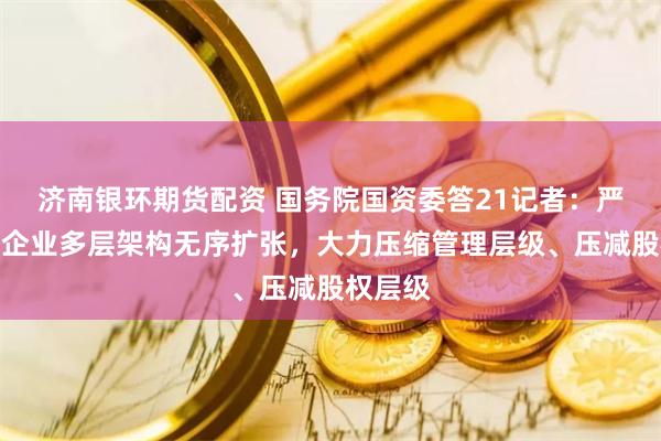 济南银环期货配资 国务院国资委答21记者：严控中央企业多层架构无序扩张，大力压缩管理层级、压减股权层级