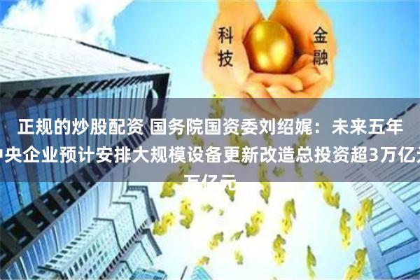 正规的炒股配资 国务院国资委刘绍娓：未来五年中央企业预计安排大规模设备更新改造总投资超3万亿元