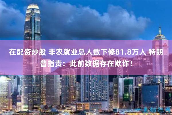在配资炒股 非农就业总人数下修81.8万人 特朗普指责：此前数据存在欺诈！