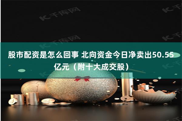 股市配资是怎么回事 北向资金今日净卖出50.55亿元（附十大成交股）
