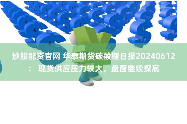 炒股配资官网 华泰期货碳酸锂日报20240612： 现货供应压力较大，盘面继续探底