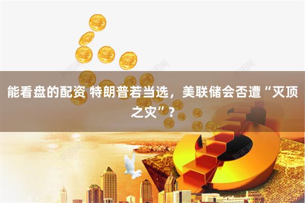 能看盘的配资 特朗普若当选，美联储会否遭“灭顶之灾”？