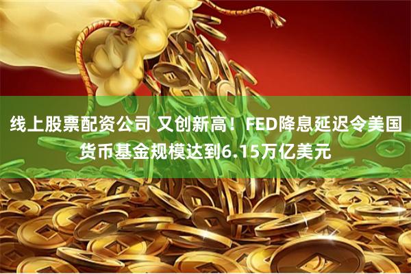 线上股票配资公司 又创新高！FED降息延迟令美国货币基金规模达到6.15万亿美元