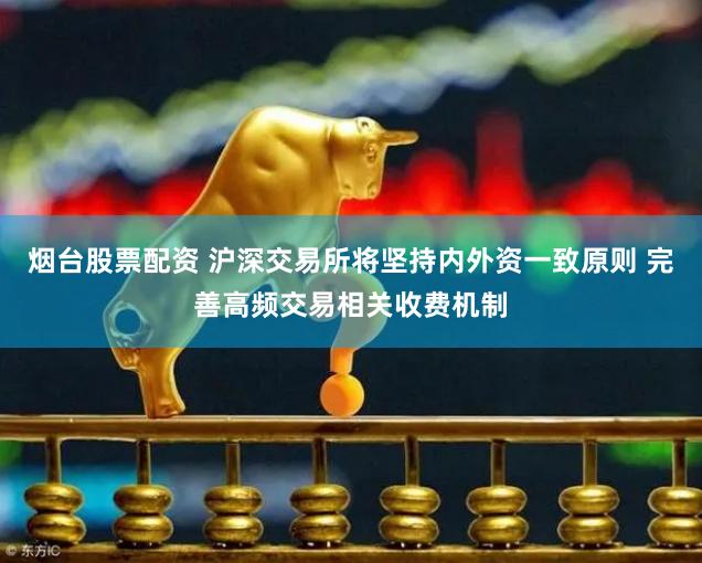 烟台股票配资 沪深交易所将坚持内外资一致原则 完善高频交易相关收费机制