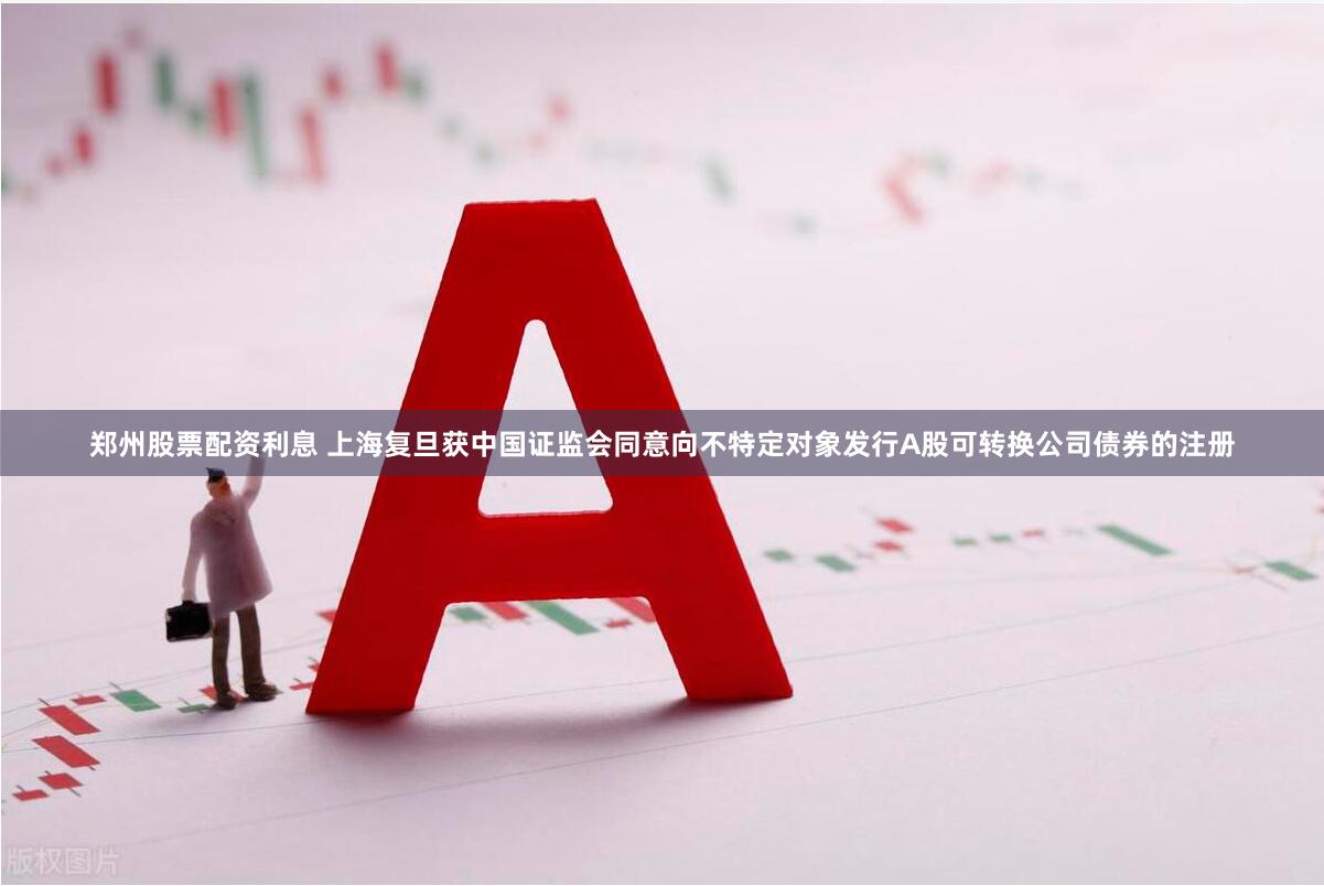 郑州股票配资利息 上海复旦获中国证监会同意向不特定对象发行A股可转换公司债券的注册