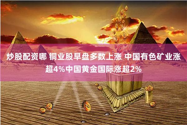 炒股配资哪 铜业股早盘多数上涨 中国有色矿业涨超4%中国黄金国际涨超2%