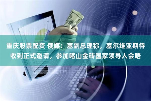 重庆股票配资 俄媒：塞副总理称，塞尔维亚期待收到正式邀请，参加喀山金砖国家领导人会晤