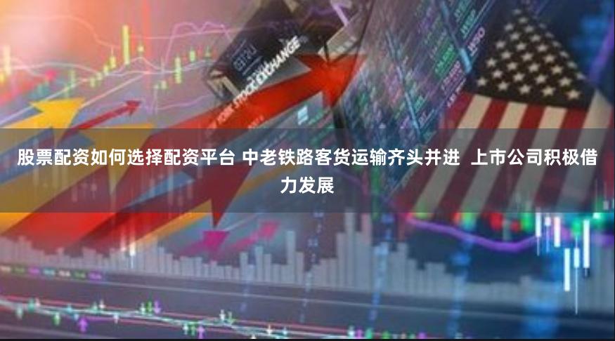 股票配资如何选择配资平台 中老铁路客货运输齐头并进  上市公司积极借力发展