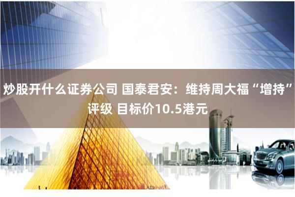 炒股开什么证券公司 国泰君安：维持周大福“增持”评级 目标价10.5港元