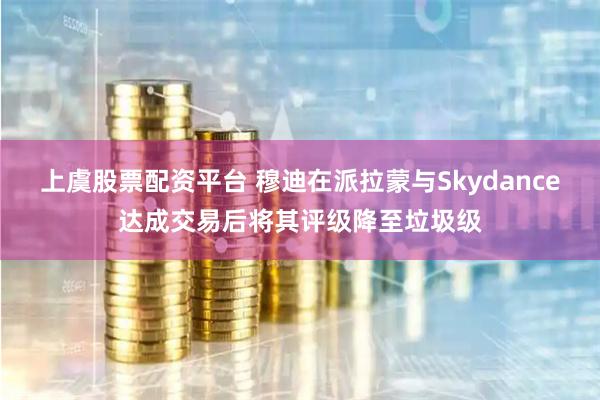 上虞股票配资平台 穆迪在派拉蒙与Skydance达成交易后将其评级降至垃圾级