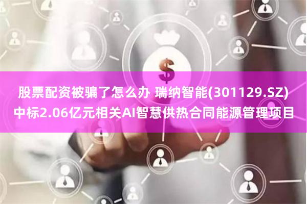 股票配资被骗了怎么办 瑞纳智能(301129.SZ)中标2.06亿元相关AI智慧供热合同能源管理项目