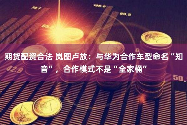 期货配资合法 岚图卢放：与华为合作车型命名“知音”，合作模式不是“全家桶”