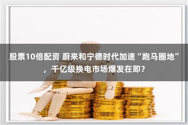 股票10倍配资 蔚来和宁德时代加速“跑马圈地”，千亿级换电市场爆发在即？