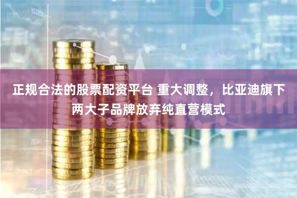 正规合法的股票配资平台 重大调整，比亚迪旗下两大子品牌放弃纯直营模式
