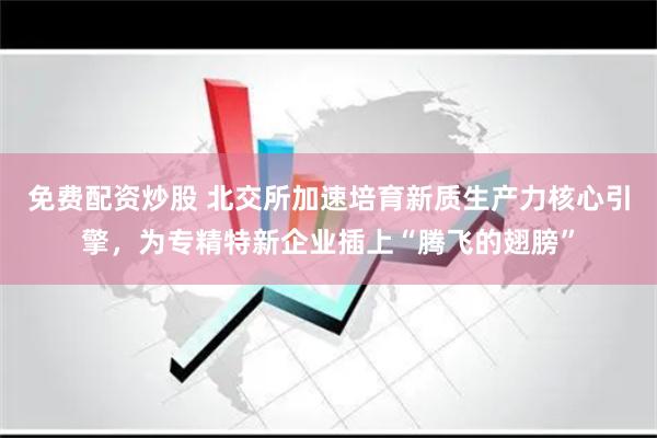 免费配资炒股 北交所加速培育新质生产力核心引擎，为专精特新企业插上“腾飞的翅膀”
