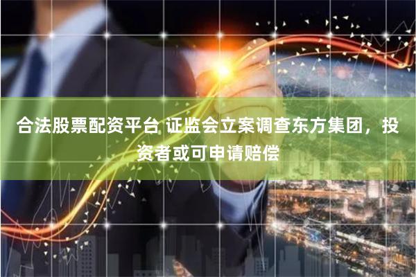 合法股票配资平台 证监会立案调查东方集团，投资者或可申请赔偿