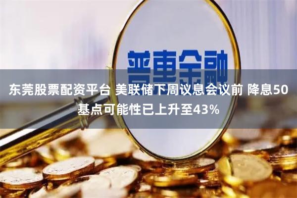 东莞股票配资平台 美联储下周议息会议前 降息50基点可能性已上升至43%