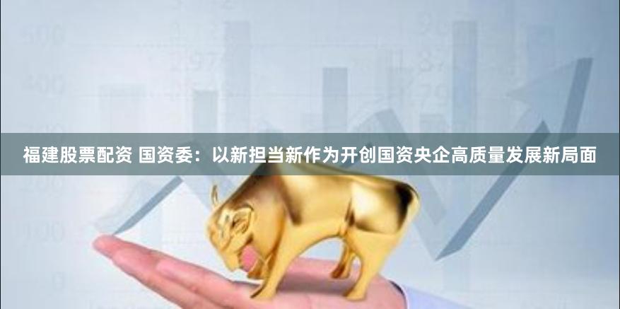 福建股票配资 国资委：以新担当新作为开创国资央企高质量发展新局面