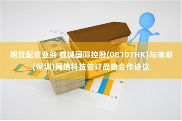 期货配资业务 威诚国际控股(08107HK)与嘀潮(深圳)网络科技签订战略合作协议
