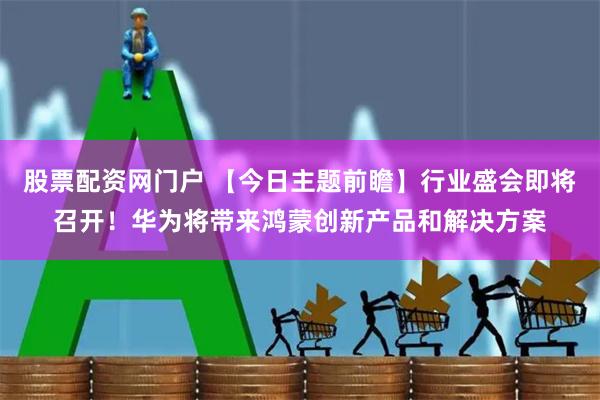 股票配资网门户 【今日主题前瞻】行业盛会即将召开！华为将带来鸿蒙创新产品和解决方案