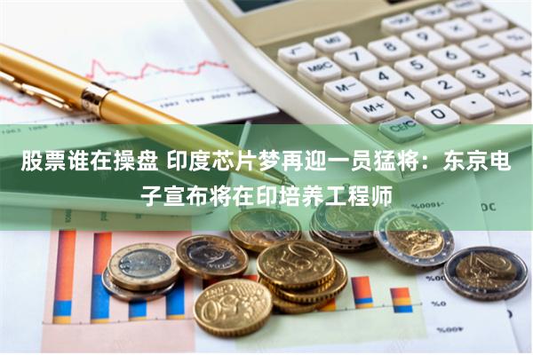 股票谁在操盘 印度芯片梦再迎一员猛将：东京电子宣布将在印培养工程师