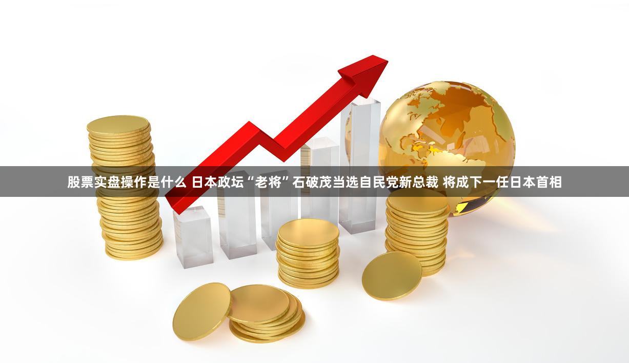 股票实盘操作是什么 日本政坛“老将”石破茂当选自民党新总裁 将成下一任日本首相