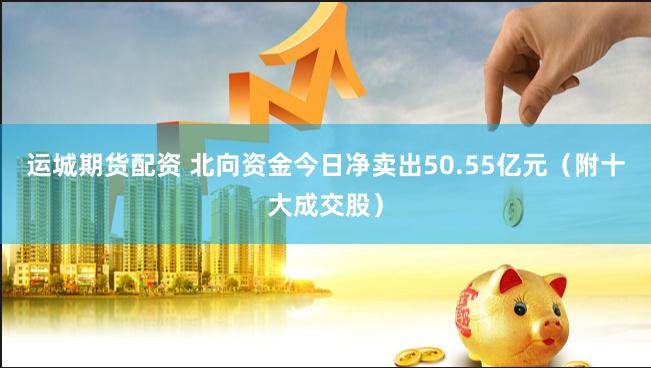 运城期货配资 北向资金今日净卖出50.55亿元（附十大成交股）