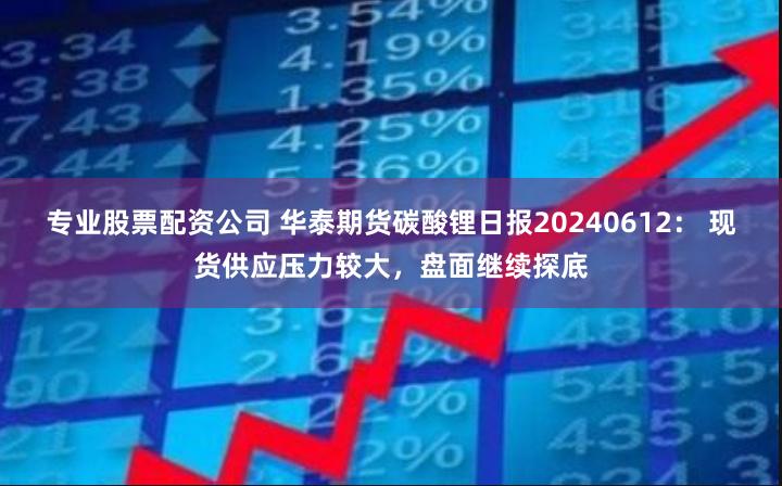 专业股票配资公司 华泰期货碳酸锂日报20240612： 现货供应压力较大，盘面继续探底