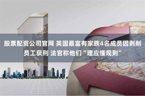 股票配资公司官网 英国最富有家族4名成员因剥削员工获刑 法官称他们“理应懂规则”