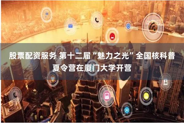 股票配资服务 第十二届“魅力之光”全国核科普夏令营在厦门大学开营