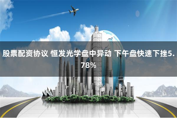 股票配资协议 恒发光学盘中异动 下午盘快速下挫5.78%