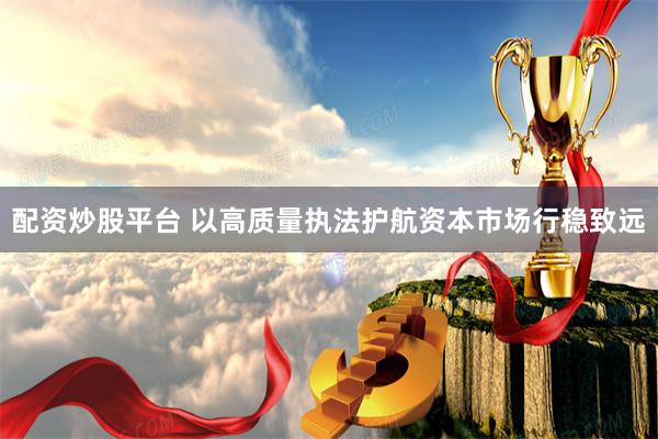 配资炒股平台 以高质量执法护航资本市场行稳致远